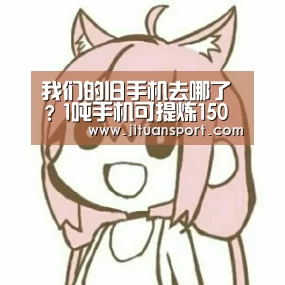 我们的旧手机去哪了?1吨手机可提炼150克黄金【AG稳定】(图1) AG稳定
